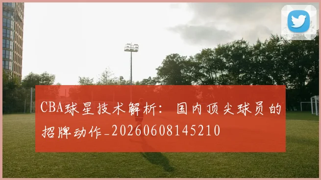 CBA球星技术解析：国内顶尖球员的招牌动作_20260608145210