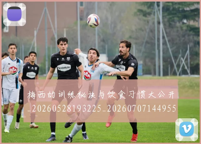 梅西的训练秘诀与饮食习惯大公开_20260528193225_20260707144955