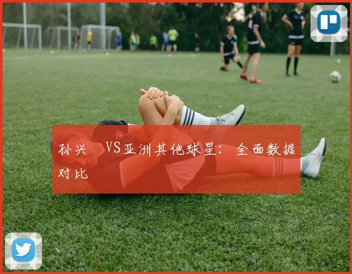 孙兴慜VS亚洲其他球星:全面数据对比