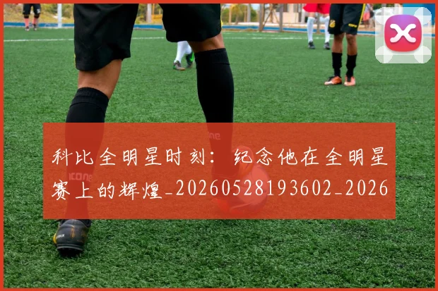 科比全明星时刻：纪念他在全明星赛上的辉煌_20260528193602_20260708195135